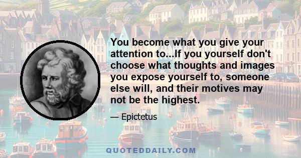 You become what you give your attention to...If you yourself don't choose what thoughts and images you expose yourself to, someone else will, and their motives may not be the highest.