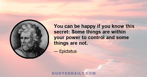 You can be happy if you know this secret: Some things are within your power to control and some things are not.