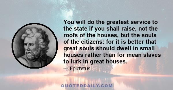 You will do the greatest service to the state if you shall raise, not the roofs of the houses, but the souls of the citizens: for it is better that great souls should dwell in small houses rather than for mean slaves to 