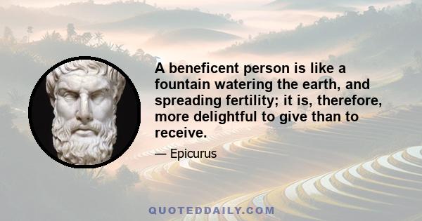 A beneficent person is like a fountain watering the earth, and spreading fertility; it is, therefore, more delightful to give than to receive.