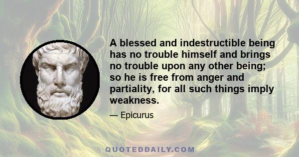 A blessed and indestructible being has no trouble himself and brings no trouble upon any other being; so he is free from anger and partiality, for all such things imply weakness.