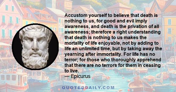 Accustom yourself to believe that death is nothing to us, for good and evil imply awareness, and death is the privation of all awareness; therefore a right understanding that death is nothing to us makes the mortality