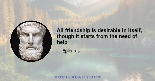 All friendship is desirable in itself, though it starts from the need of help