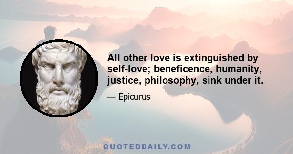 All other love is extinguished by self-love; beneficence, humanity, justice, philosophy, sink under it.