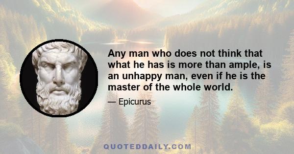 Any man who does not think that what he has is more than ample, is an unhappy man, even if he is the master of the whole world.