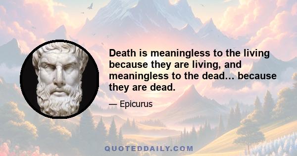 Death is meaningless to the living because they are living, and meaningless to the dead… because they are dead.