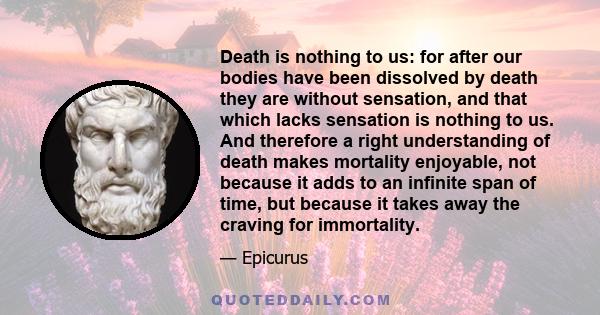 Death is nothing to us: for after our bodies have been dissolved by death they are without sensation, and that which lacks sensation is nothing to us. And therefore a right understanding of death makes mortality