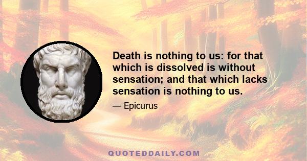 Death is nothing to us: for that which is dissolved is without sensation; and that which lacks sensation is nothing to us.