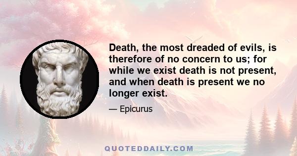 Death, the most dreaded of evils, is therefore of no concern to us; for while we exist death is not present, and when death is present we no longer exist.