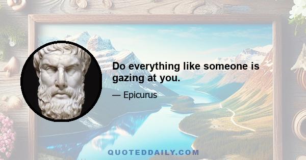 Do everything like someone is gazing at you.