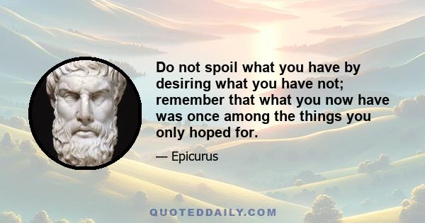 Do not spoil what you have by desiring what you have not; remember that what you now have was once among the things you only hoped for.