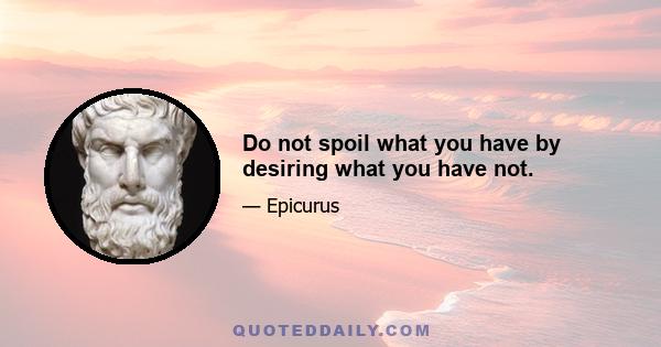 Do not spoil what you have by desiring what you have not.