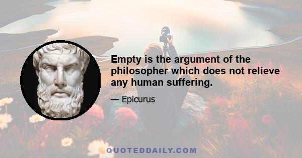 Empty is the argument of the philosopher which does not relieve any human suffering.