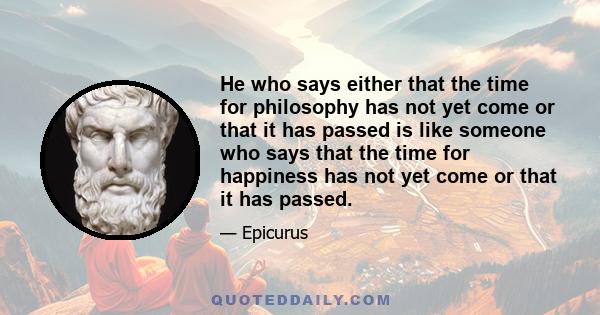 He who says either that the time for philosophy has not yet come or that it has passed is like someone who says that the time for happiness has not yet come or that it has passed.