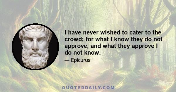 I have never wished to cater to the crowd; for what I know they do not approve, and what they approve I do not know.