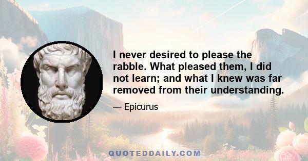 I never desired to please the rabble. What pleased them, I did not learn; and what I knew was far removed from their understanding.