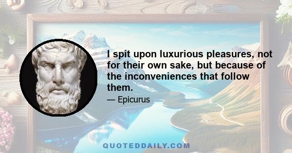 I spit upon luxurious pleasures, not for their own sake, but because of the inconveniences that follow them.