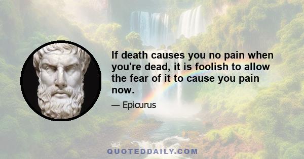 If death causes you no pain when you're dead, it is foolish to allow the fear of it to cause you pain now.