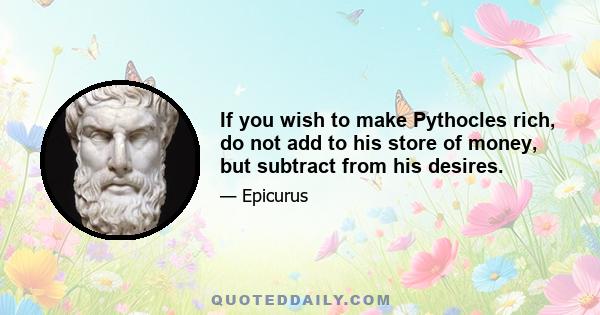 If you wish to make Pythocles rich, do not add to his store of money, but subtract from his desires.