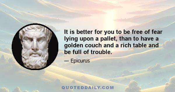 It is better for you to be free of fear lying upon a pallet, than to have a golden couch and a rich table and be full of trouble.