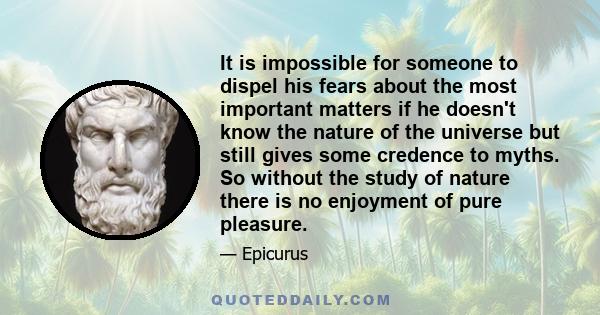 It is impossible for someone to dispel his fears about the most important matters if he doesn't know the nature of the universe but still gives some credence to myths. So without the study of nature there is no