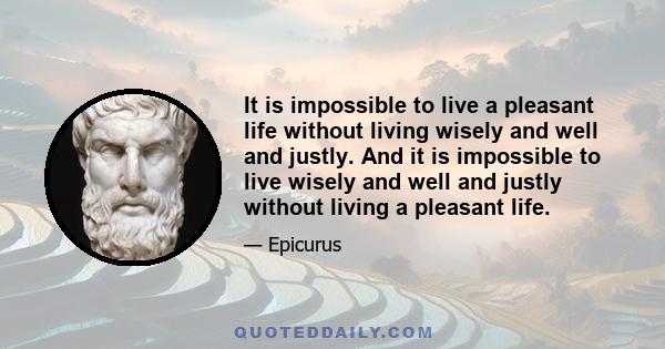 It is impossible to live a pleasant life without living wisely and well and justly. And it is impossible to live wisely and well and justly without living a pleasant life.