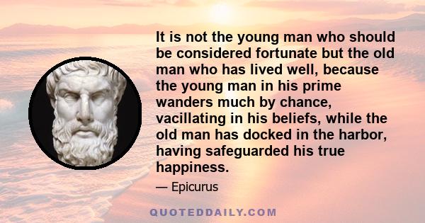 It is not the young man who should be considered fortunate but the old man who has lived well, because the young man in his prime wanders much by chance, vacillating in his beliefs, while the old man has docked in the