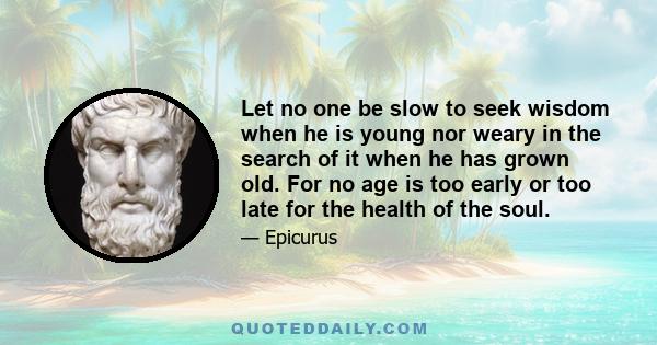 Let no one be slow to seek wisdom when he is young nor weary in the search of it when he has grown old. For no age is too early or too late for the health of the soul.