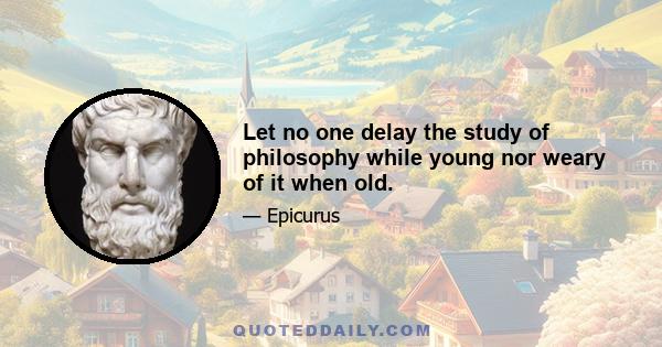 Let no one delay the study of philosophy while young nor weary of it when old.