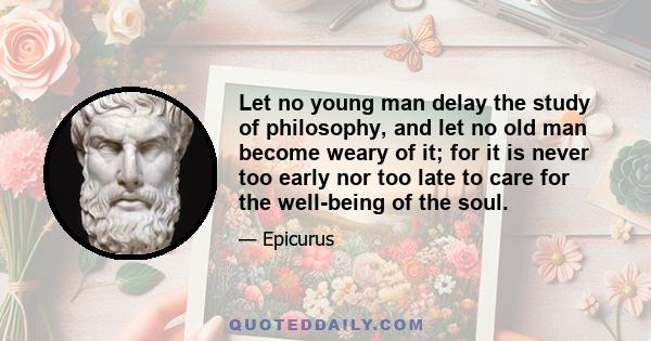 Let no young man delay the study of philosophy, and let no old man become weary of it; for it is never too early nor too late to care for the well-being of the soul.