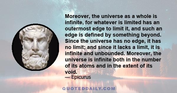 Moreover, the universe as a whole is infinite, for whatever is limited has an outermost edge to limit it, and such an edge is defined by something beyond. Since the universe has no edge, it has no limit; and since it