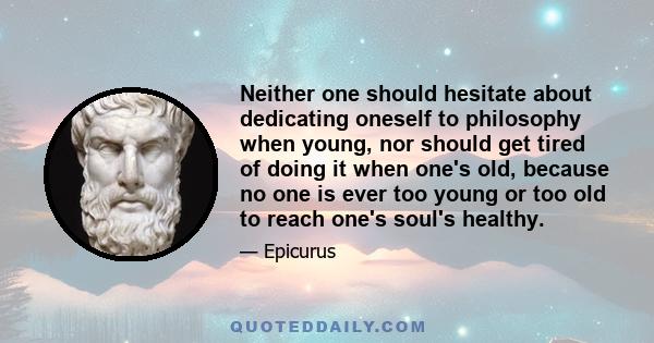 Neither one should hesitate about dedicating oneself to philosophy when young, nor should get tired of doing it when one's old, because no one is ever too young or too old to reach one's soul's healthy.