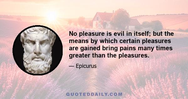 No pleasure is evil in itself; but the means by which certain pleasures are gained bring pains many times greater than the pleasures.