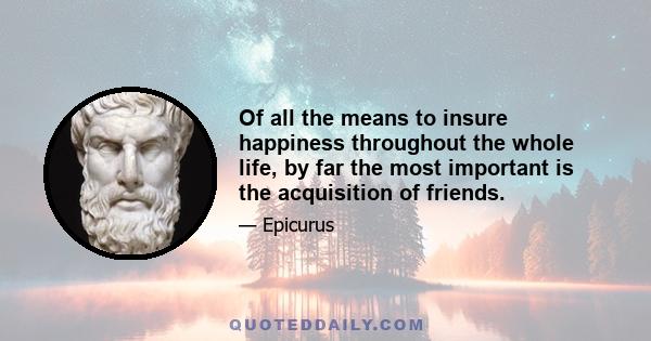 Of all the means to insure happiness throughout the whole life, by far the most important is the acquisition of friends.