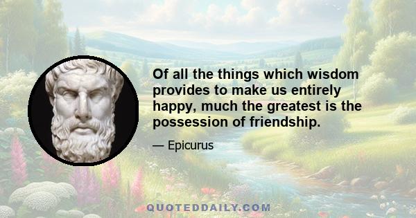 Of all the things which wisdom provides to make us entirely happy, much the greatest is the possession of friendship.