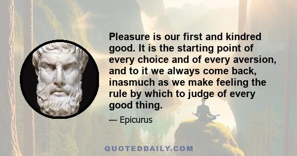 Pleasure is our first and kindred good. It is the starting point of every choice and of every aversion, and to it we always come back, inasmuch as we make feeling the rule by which to judge of every good thing.