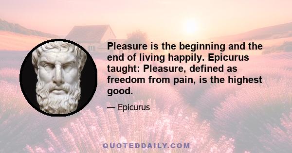 Pleasure is the beginning and the end of living happily. Epicurus taught: Pleasure, defined as freedom from pain, is the highest good.