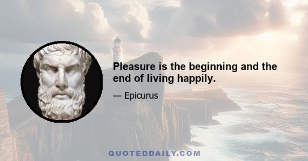 Pleasure is the beginning and the end of living happily.