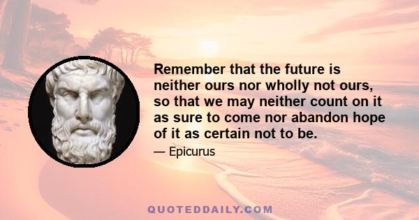 Remember that the future is neither ours nor wholly not ours, so that we may neither count on it as sure to come nor abandon hope of it as certain not to be.