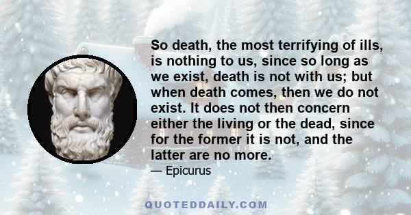 So death, the most terrifying of ills, is nothing to us, since so long as we exist, death is not with us; but when death comes, then we do not exist. It does not then concern either the living or the dead, since for the 