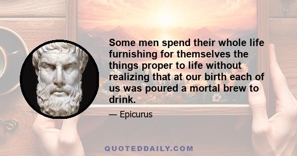 Some men spend their whole life furnishing for themselves the things proper to life without realizing that at our birth each of us was poured a mortal brew to drink.