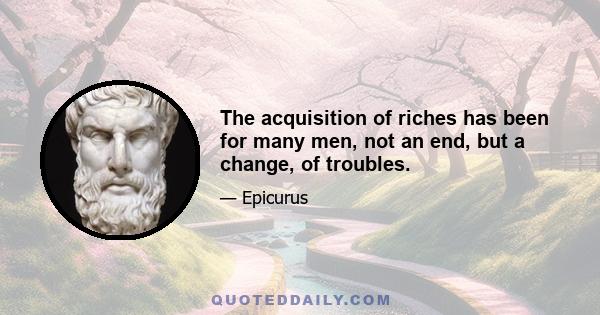 The acquisition of riches has been for many men, not an end, but a change, of troubles.