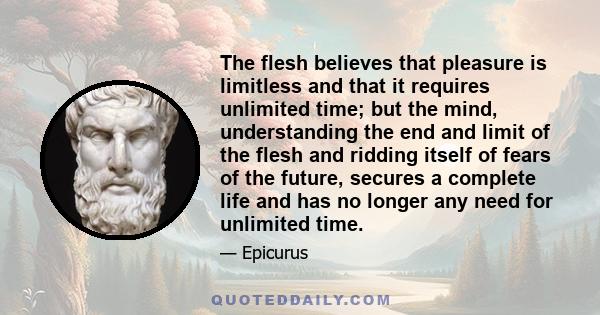 The flesh believes that pleasure is limitless and that it requires unlimited time; but the mind, understanding the end and limit of the flesh and ridding itself of fears of the future, secures a complete life and has no 