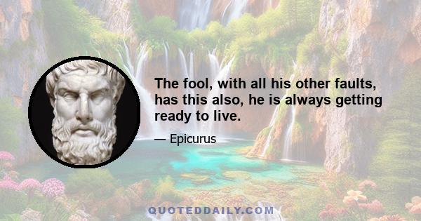 The fool, with all his other faults, has this also, he is always getting ready to live.