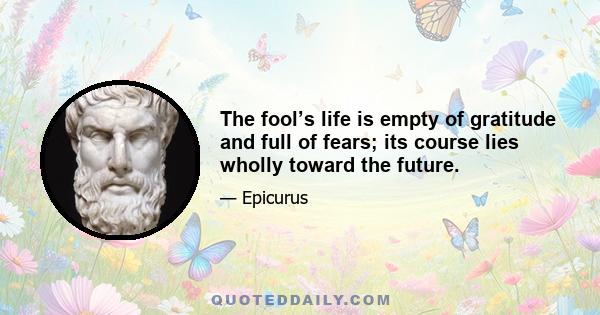 The fool’s life is empty of gratitude and full of fears; its course lies wholly toward the future.