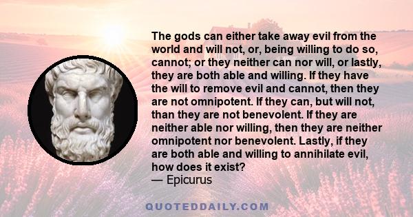 The gods can either take away evil from the world and will not, or, being willing to do so, cannot; or they neither can nor will, or lastly, they are both able and willing. If they have the will to remove evil and