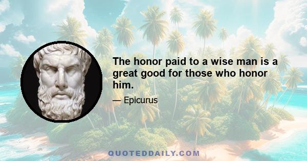 The honor paid to a wise man is a great good for those who honor him.