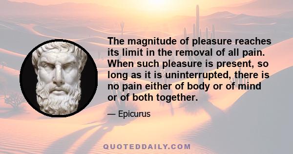 The magnitude of pleasure reaches its limit in the removal of all pain. When such pleasure is present, so long as it is uninterrupted, there is no pain either of body or of mind or of both together.