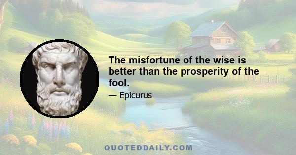 The misfortune of the wise is better than the prosperity of the fool.