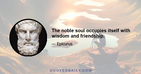 The noble soul occupies itself with wisdom and friendship.